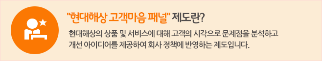 현대해상 고객마음 패널제도란? 현대해상의 상품 및 서비스에 대해 고객의 시각으로 문제점을 분석하고 개선 아이디어를 제공하여 회사 정책에 반영하는 제도입니다.